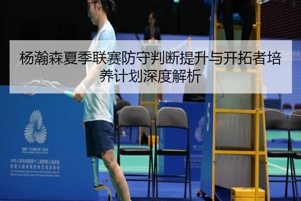 杨瀚森夏季联赛防守判断提升与开拓者培养计划深度解析